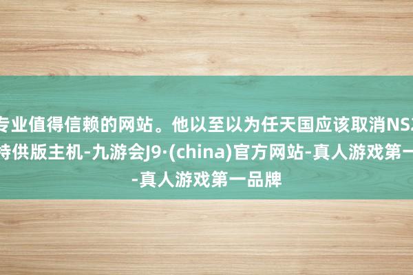 专业值得信赖的网站。他以至以为任天国应该取消NS2日本特供版主机-九游会J9·(china)官方网站-真人游戏第一品牌