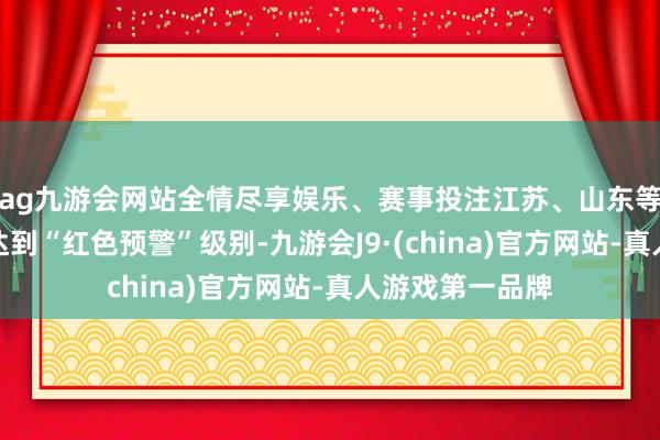 ag九游会网站全情尽享娱乐、赛事投注江苏、山东等地的部分地区达到“红色预警”级别-九游会J9·(china)官方网站-真人游戏第一品牌