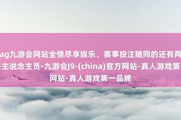 ag九游会网站全情尽享娱乐、赛事投注随同的还有两名责任主说念主员-九游会J9·(china)官方网站-真人游戏第一品牌