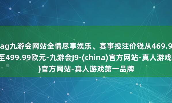 ag九游会网站全情尽享娱乐、赛事投注价钱从469.99欧元涨至499.99欧元-九游会J9·(china)官方网站-真人游戏第一品牌