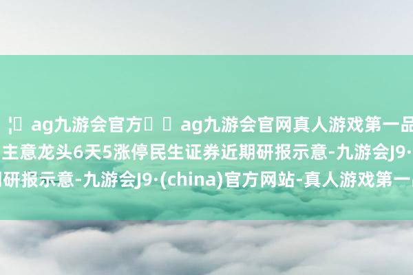 🦄ag九游会官方⚽ag九游会官网真人游戏第一品牌实力正规平台　　军贸主意龙头6天5涨停　　民生证券近期研报示意-九游会J9·(china)官方网站-真人游戏第一品牌