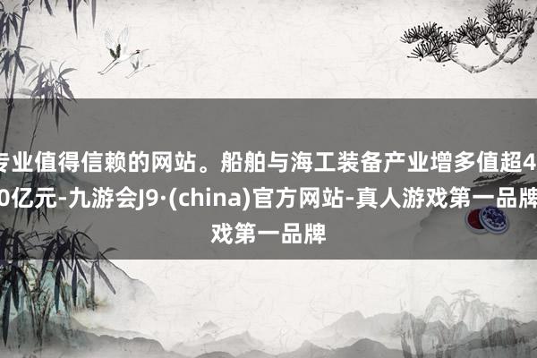 专业值得信赖的网站。船舶与海工装备产业增多值超450亿元-九游会J9·(china)官方网站-真人游戏第一品牌