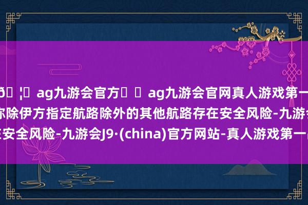 🦄ag九游会官方⚽ag九游会官网真人游戏第一品牌实力正规平台称除伊方指定航路除外的其他航路存在安全风险-九游会J9·(china)官方网站-真人游戏第一品牌