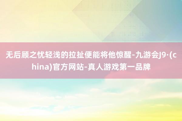 无后顾之忧轻浅的拉扯便能将他惊醒-九游会J9·(china)官方网站-真人游戏第一品牌