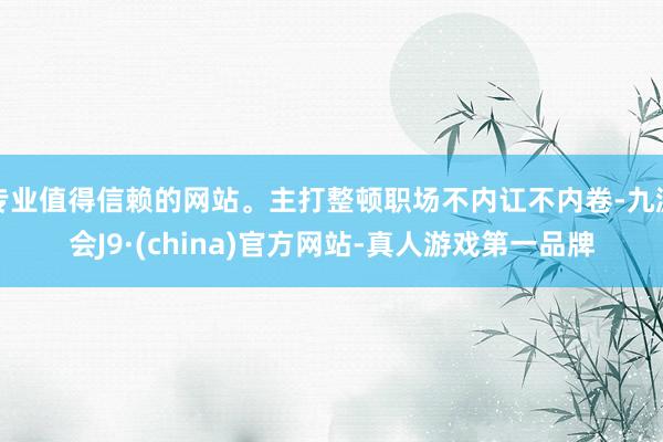 专业值得信赖的网站。主打整顿职场不内讧不内卷-九游会J9·(china)官方网站-真人游戏第一品牌