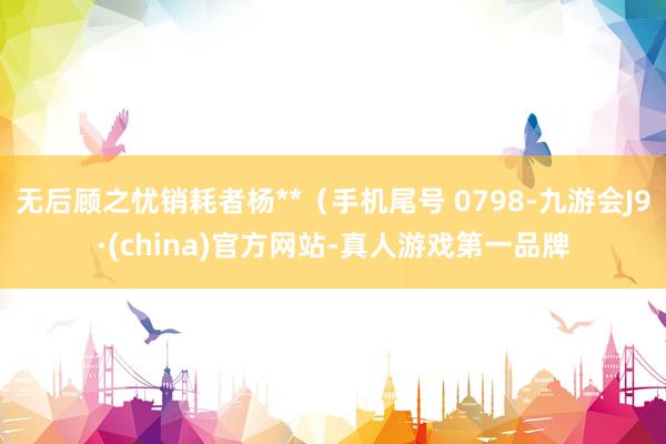 无后顾之忧销耗者杨**（手机尾号 0798-九游会J9·(china)官方网站-真人游戏第一品牌