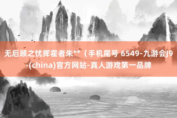 无后顾之忧挥霍者朱**（手机尾号 6549-九游会J9·(china)官方网站-真人游戏第一品牌