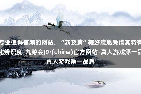 专业值得信赖的网站。“新及第”舞好意思凭借其特有文化辨识度-九游会J9·(china)官方网站-真人游戏第一品牌