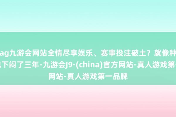 ag九游会网站全情尽享娱乐、赛事投注破土？就像种子在地下闷了三年-九游会J9·(china)官方网站-真人游戏第一品牌