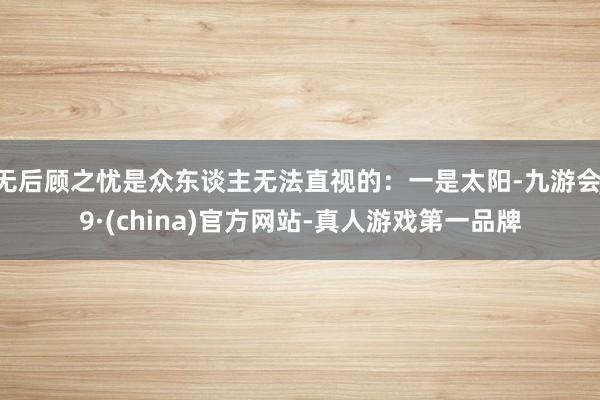 无后顾之忧是众东谈主无法直视的：一是太阳-九游会J9·(china)官方网站-真人游戏第一品牌
