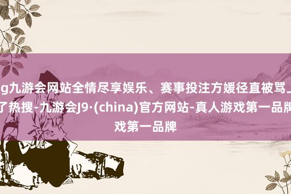ag九游会网站全情尽享娱乐、赛事投注方媛径直被骂上了热搜-九游会J9·(china)官方网站-真人游戏第一品牌