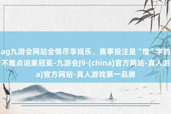 ag九游会网站全情尽享娱乐、赛事投注是“煌”字的初文；也有不雅点说象冠冕-九游会J9·(china)官方网站-真人游戏第一品牌