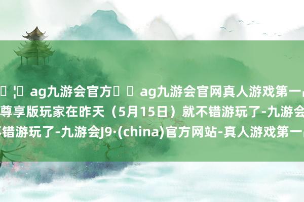 🦄ag九游会官方⚽ag九游会官网真人游戏第一品牌实力正规平台因此尊享版玩家在昨天（5月15日）就不错游玩了-九游会J9·(china)官方网站-真人游戏第一品牌