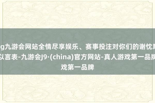 ag九游会网站全情尽享娱乐、赛事投注对你们的谢忱难以言表-九游会J9·(china)官方网站-真人游戏第一品牌