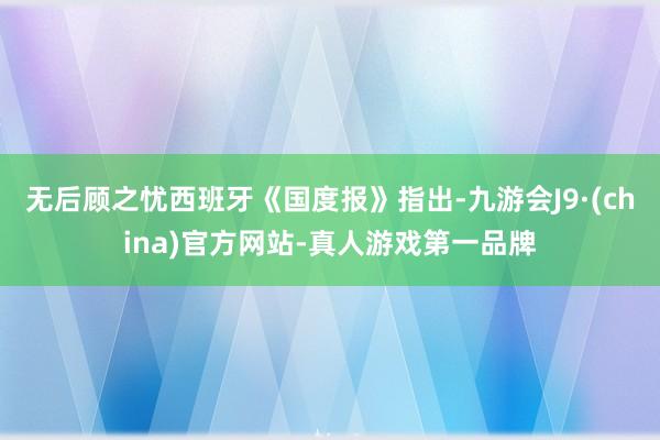 无后顾之忧西班牙《国度报》指出-九游会J9·(china)官方网站-真人游戏第一品牌
