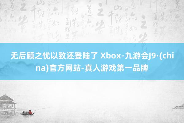 无后顾之忧以致还登陆了 Xbox-九游会J9·(china)官方网站-真人游戏第一品牌