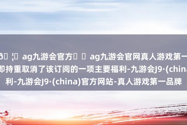 🦄ag九游会官方⚽ag九游会官网真人游戏第一品牌实力正规平台即持重取消了该订阅的一项主要福利-九游会J9·(china)官方网站-真人游戏第一品牌