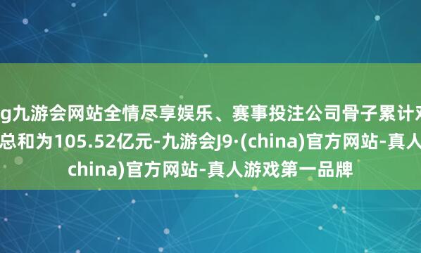 ag九游会网站全情尽享娱乐、赛事投注公司骨子累计对联公司的担保总和为105.52亿元-九游会J9·(china)官方网站-真人游戏第一品牌