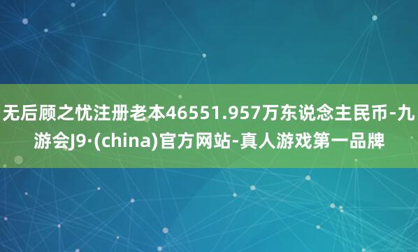 无后顾之忧注册老本46551.957万东说念主民币-九游会J9·(china)官方网站-真人游戏第一品牌