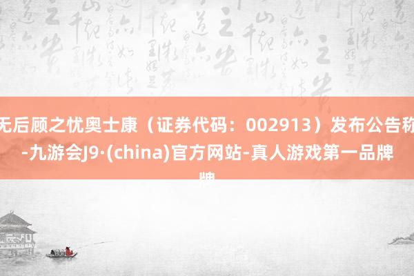 无后顾之忧奥士康（证券代码：002913）发布公告称-九游会J9·(china)官方网站-真人游戏第一品牌