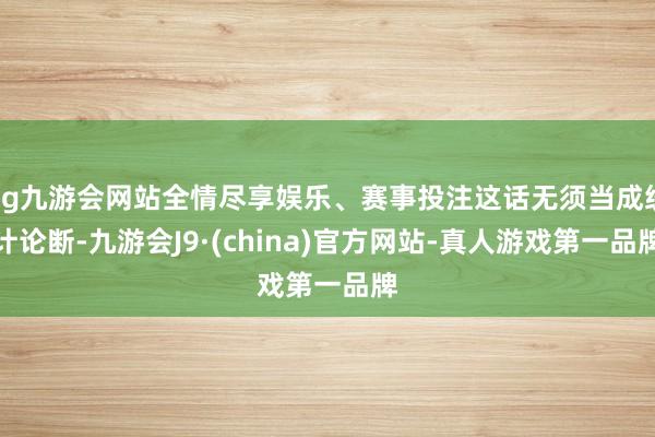 ag九游会网站全情尽享娱乐、赛事投注这话无须当成统计论断-九游会J9·(china)官方网站-真人游戏第一品牌