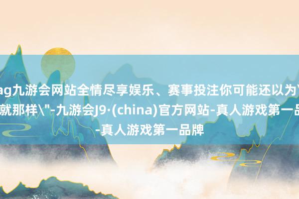 ag九游会网站全情尽享娱乐、赛事投注你可能还以为