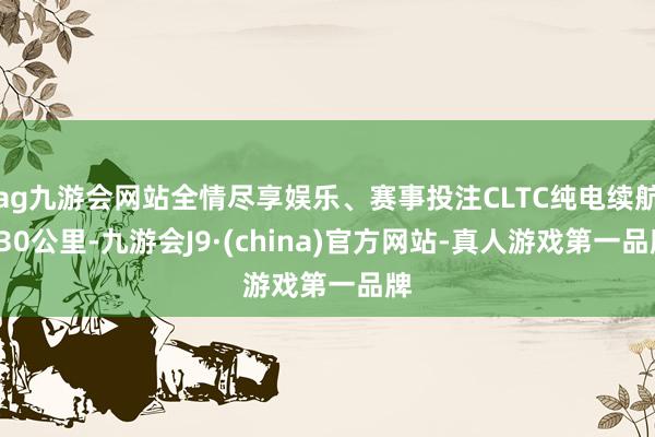 ag九游会网站全情尽享娱乐、赛事投注CLTC纯电续航430公里-九游会J9·(china)官方网站-真人游戏第一品牌