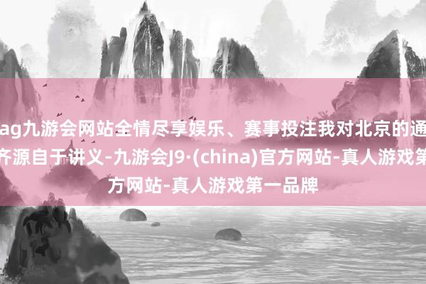 ag九游会网站全情尽享娱乐、赛事投注我对北京的通盘了解齐源自于讲义-九游会J9·(china)官方网站-真人游戏第一品牌