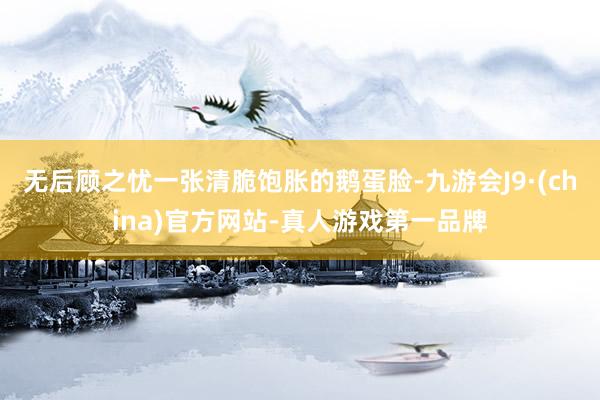 无后顾之忧一张清脆饱胀的鹅蛋脸-九游会J9·(china)官方网站-真人游戏第一品牌