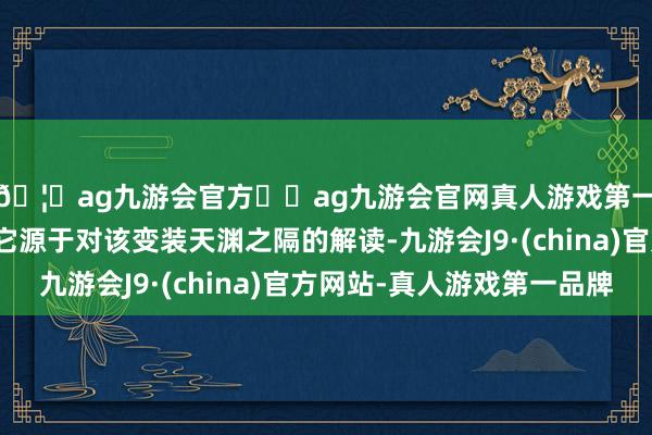 🦄ag九游会官方⚽ag九游会官网真人游戏第一品牌实力正规平台它源于对该变装天渊之隔的解读-九游会J9·(china)官方网站-真人游戏第一品牌