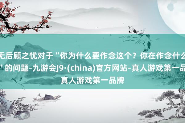 无后顾之忧对于“你为什么要作念这个?你在作念什么?”的问题-九游会J9·(china)官方网站-真人游戏第一品牌