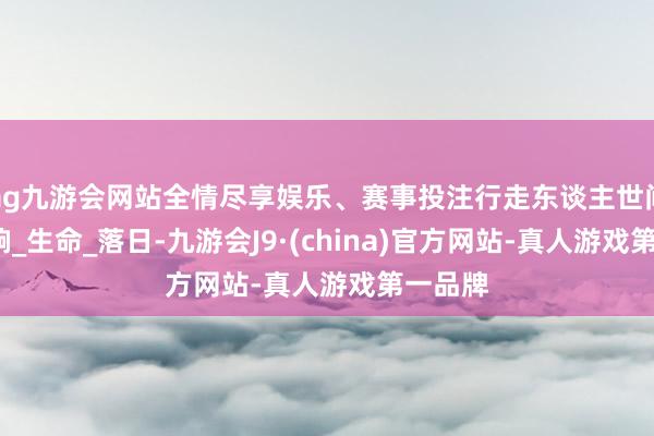 ag九游会网站全情尽享娱乐、赛事投注行走东谈主世间_钟又响_生命_落日-九游会J9·(china)官方网站-真人游戏第一品牌