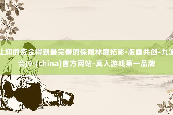 让您的资金得到最完善的保障林鹿拓影·版画共创-九游会J9·(china)官方网站-真人游戏第一品牌