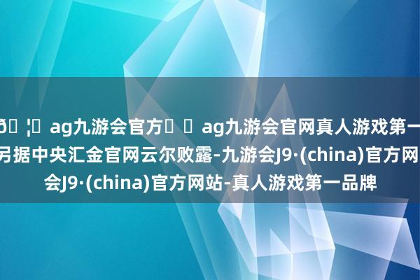 🦄ag九游会官方⚽ag九游会官网真人游戏第一品牌实力正规平台另据中央汇金官网云尔败露-九游会J9·(china)官方网站-真人游戏第一品牌
