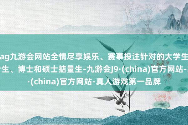 ag九游会网站全情尽享娱乐、赛事投注针对的大学生包括本科生、大专生、博士和硕士掂量生-九游会J9·(china)官方网站-真人游戏第一品牌