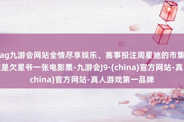 ag九游会网站全情尽享娱乐、赛事投注周星驰的市集大喊力还在究竟是欠星爷一张电影票-九游会J9·(china)官方网站-真人游戏第一品牌