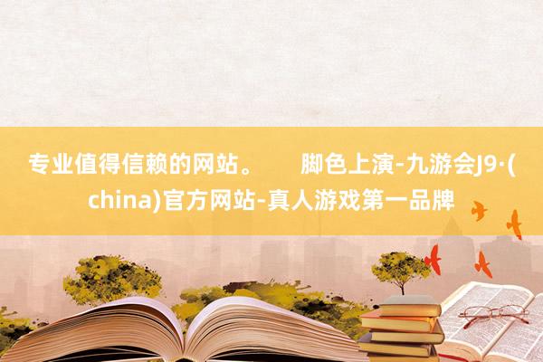 专业值得信赖的网站。      脚色上演-九游会J9·(china)官方网站-真人游戏第一品牌