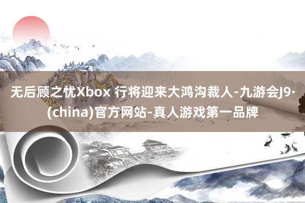 无后顾之忧Xbox 行将迎来大鸿沟裁人-九游会J9·(china)官方网站-真人游戏第一品牌