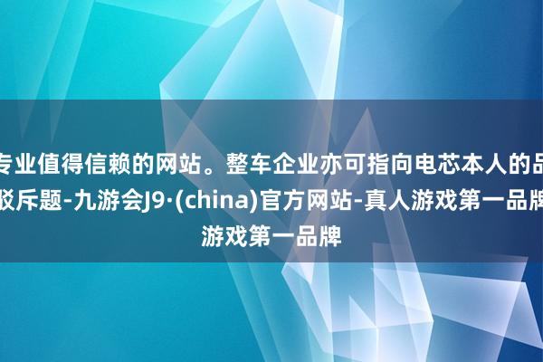 专业值得信赖的网站。整车企业亦可指向电芯本人的品驳斥题-九游会J9·(china)官方网站-真人游戏第一品牌