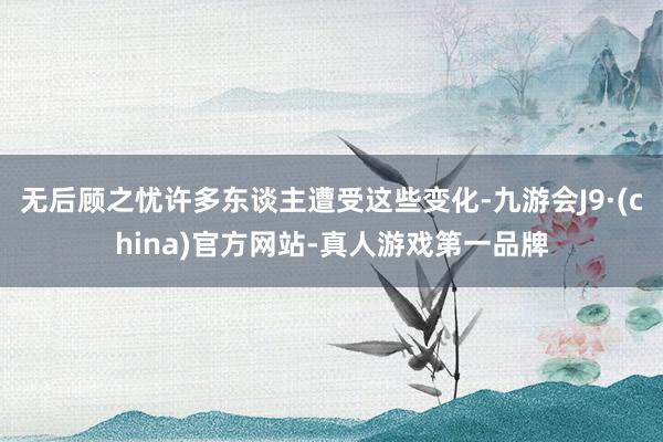 无后顾之忧许多东谈主遭受这些变化-九游会J9·(china)官方网站-真人游戏第一品牌