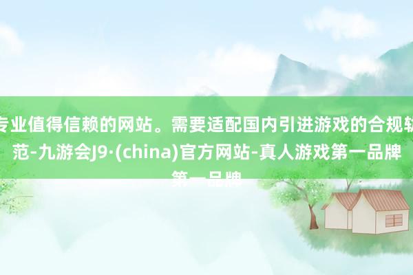 专业值得信赖的网站。需要适配国内引进游戏的合规轨范-九游会J9·(china)官方网站-真人游戏第一品牌