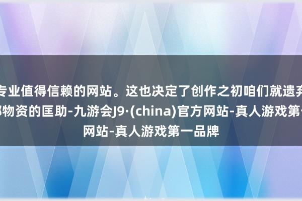 专业值得信赖的网站。这也决定了创作之初咱们就遗弃了外部物资的匡助-九游会J9·(china)官方网站-真人游戏第一品牌