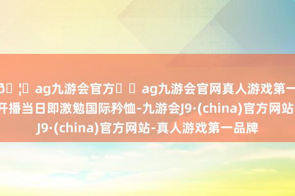 🦄ag九游会官方⚽ag九游会官网真人游戏第一品牌实力正规平台开播当日即激勉国际矜恤-九游会J9·(china)官方网站-真人游戏第一品牌