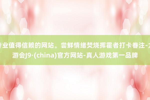 专业值得信赖的网站。尝鲜情绪焚烧挥霍者打卡眷注-九游会J9·(china)官方网站-真人游戏第一品牌