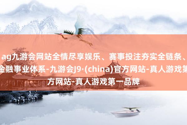 ag九游会网站全情尽享娱乐、赛事投注夯实全链条、奋发式金融事业体系-九游会J9·(china)官方网站-真人游戏第一品牌