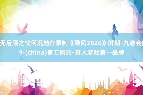 无后顾之忧何况她在录制《乘风2026》时期-九游会J9·(china)官方网站-真人游戏第一品牌