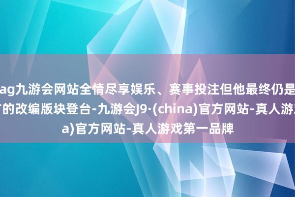 ag九游会网站全情尽享娱乐、赛事投注但他最终仍是坚握了我方的改编版块登台-九游会J9·(china)官方网站-真人游戏第一品牌