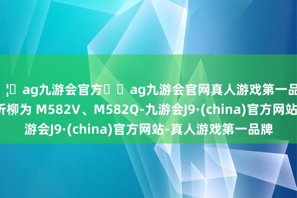 🦄ag九游会官方⚽ag九游会官网真人游戏第一品牌实力正规平台型号折柳为 M582V、M582Q-九游会J9·(china)官方网站-真人游戏第一品牌