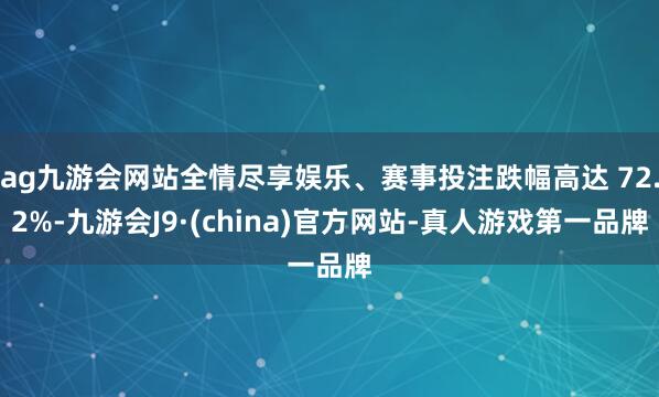 ag九游会网站全情尽享娱乐、赛事投注跌幅高达 72.2%-九游会J9·(china)官方网站-真人游戏第一品牌