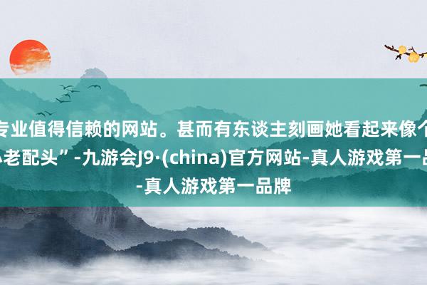 专业值得信赖的网站。甚而有东谈主刻画她看起来像个“小老配头”-九游会J9·(china)官方网站-真人游戏第一品牌